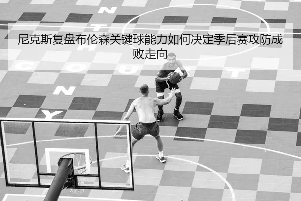 尼克斯复盘布伦森关键球能力如何决定季后赛攻防成败走向