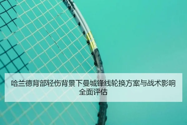 哈兰德背部轻伤背景下曼城锋线轮换方案与战术影响全面评估